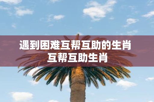 遇到困难互帮互助的生肖 互帮互助生肖