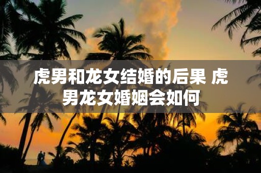 虎男和龙女结婚的后果 虎男龙女婚姻会如何