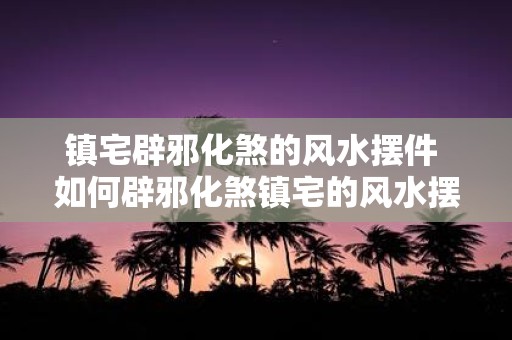 镇宅辟邪化煞的风水摆件 如何辟邪化煞镇宅的风水摆件