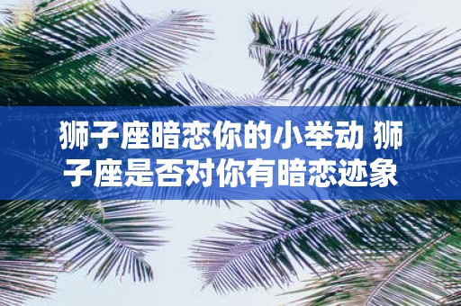 狮子座暗恋你的小举动 狮子座是否对你有暗恋迹象