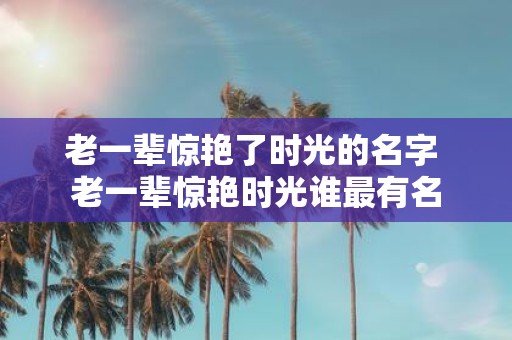 老一辈惊艳了时光的名字 老一辈惊艳时光谁最有名