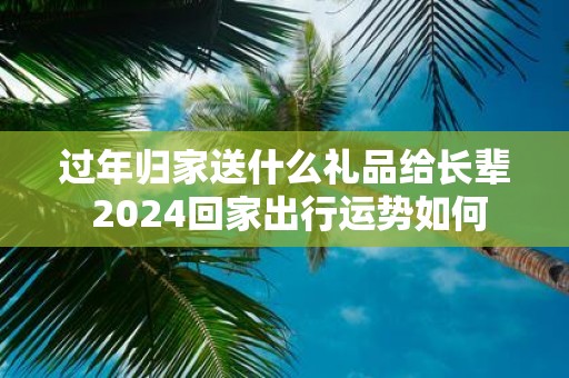 过年归家送什么礼品给长辈 2025回家出行运势如何