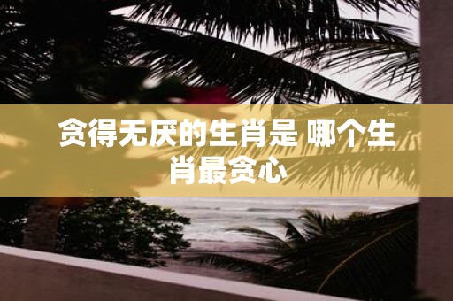 贪得无厌的生肖是 哪个生肖最贪心