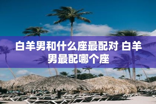 白羊男和什么座最配对 白羊男最配哪个座