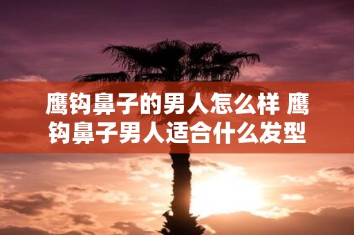 鹰钩鼻子的男人怎么样 鹰钩鼻子男人适合什么发型