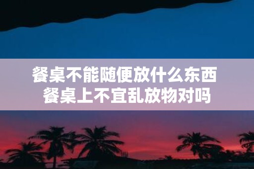 餐桌不能随便放什么东西 餐桌上不宜乱放物对吗