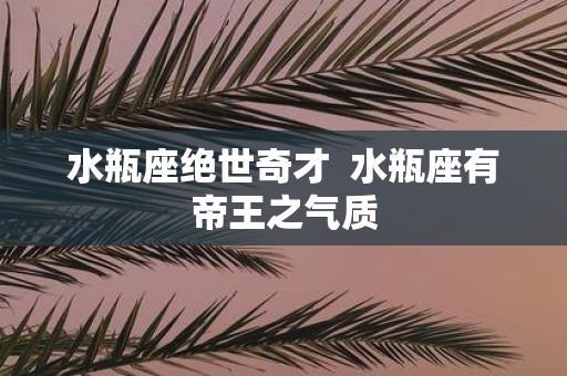 水瓶座绝世奇才 水瓶座有帝王之气质
