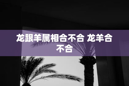 龙跟羊属相合不合 龙羊合不合