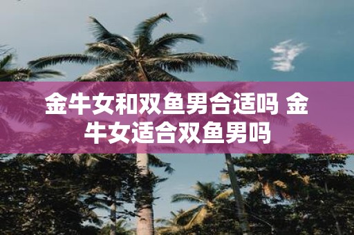 金牛女和双鱼男合适吗 金牛女适合双鱼男吗