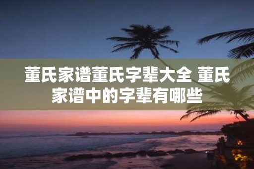 董氏家谱董氏字辈大全 董氏家谱中的字辈有哪些