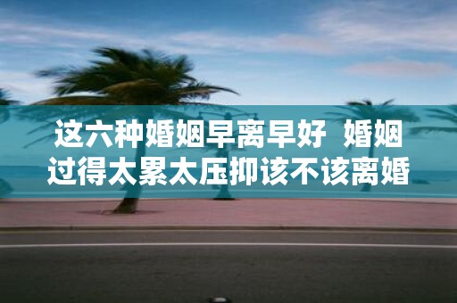 这六种婚姻早离早好 婚姻过得太累太压抑该不该离婚