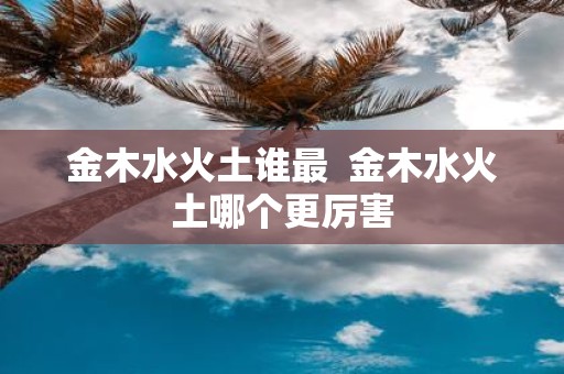 金木水火土谁最 金木水火土哪个更厉害