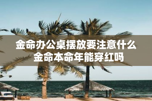 金命办公桌摆放要注意什么 金命本命年能穿红吗