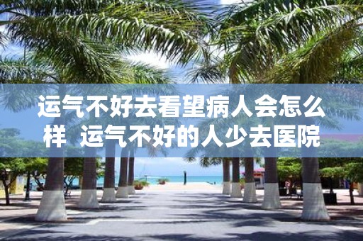 运气不好去看望病人会怎么样 运气不好的人少去医院