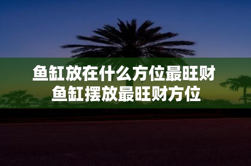 鱼缸放在什么方位最旺财 鱼缸摆放最旺财方位