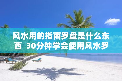 风水用的指南罗盘是什么东西 30分钟学会使用风水罗盘