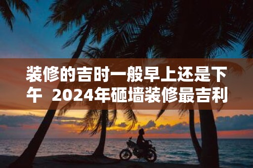 装修的吉时一般早上还是下午 2025年砸墙装修最吉利的日子