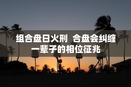 组合盘日火刑 合盘会纠缠一辈子的相位征兆