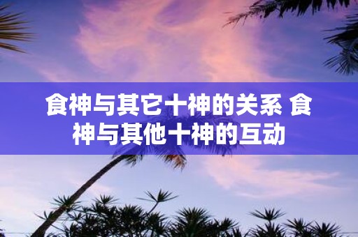 食神与其它十神的关系 食神与其他十神的互动