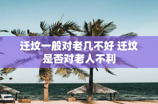 迁坟一般对老几不好 迁坟是否对老人不利