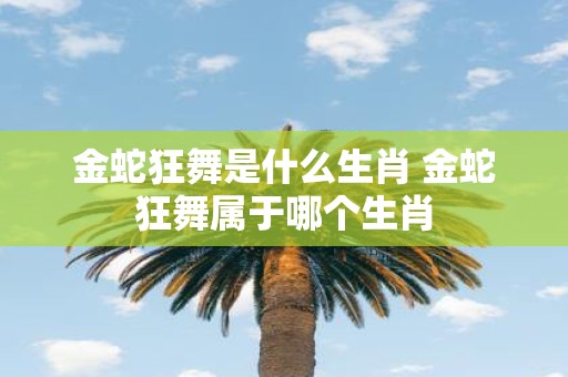 金蛇狂舞是什么生肖 金蛇狂舞属于哪个生肖