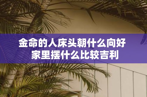金命的人床头朝什么向好 家里摆什么比较吉利