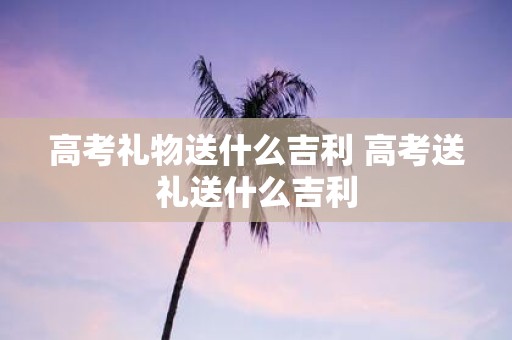 高考礼物送什么吉利 高考送礼送什么吉利