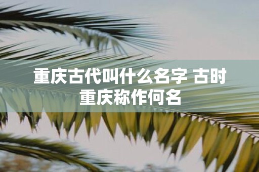 重庆古代叫什么名字 古时重庆称作何名
