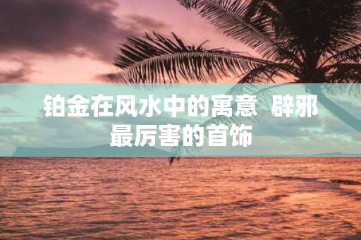 铂金在风水中的寓意 辟邪最厉害的首饰
