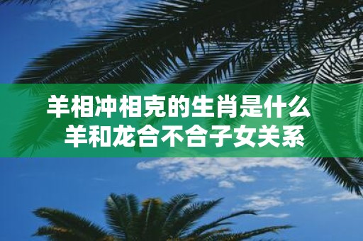 羊相冲相克的生肖是什么 羊和龙合不合子女关系