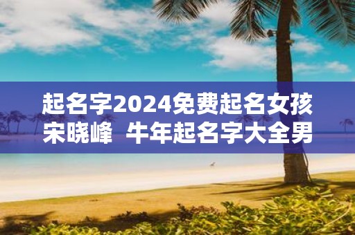 起名字2025免费起名女孩宋晓峰 牛年起名字大全男孩