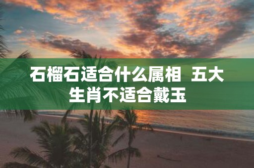 石榴石适合什么属相 五大生肖不适合戴玉
