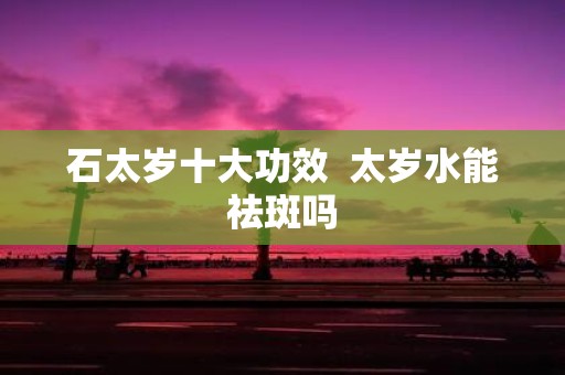 石太岁十大功效 太岁水能祛斑吗