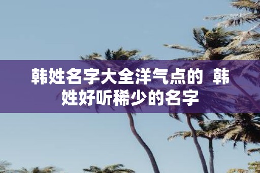 韩姓名字大全洋气点的 韩姓好听稀少的名字