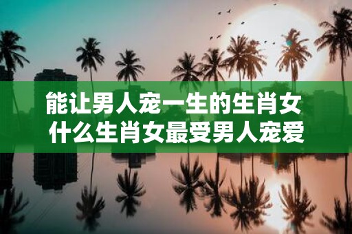 能让男人宠一生的生肖女 什么生肖女最受男人宠爱
