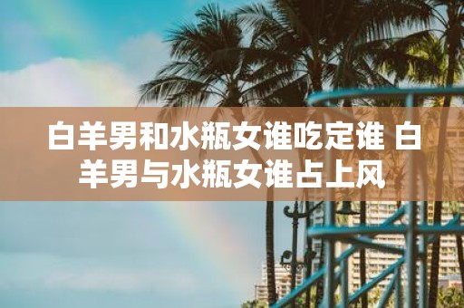 白羊男和水瓶女谁吃定谁 白羊男与水瓶女谁占上风