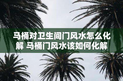 马桶对卫生间门风水怎么化解 马桶门风水该如何化解