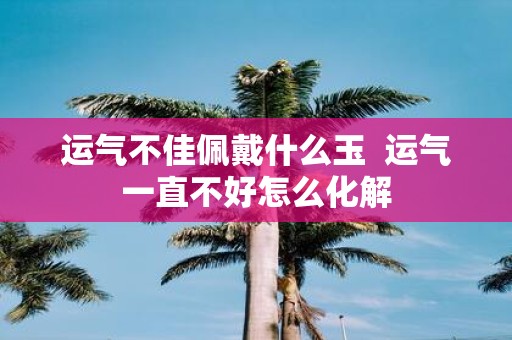 运气不佳佩戴什么玉 运气一直不好怎么化解