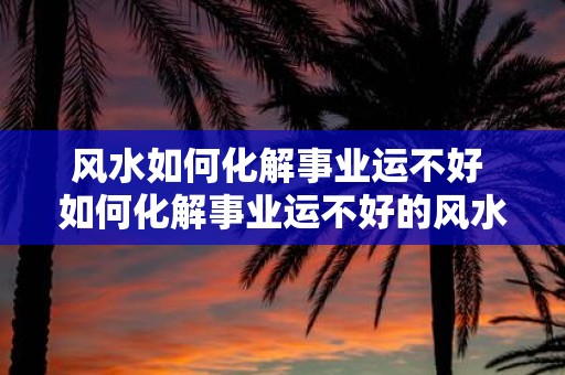 风水如何化解事业运不好 如何化解事业运不好的风水