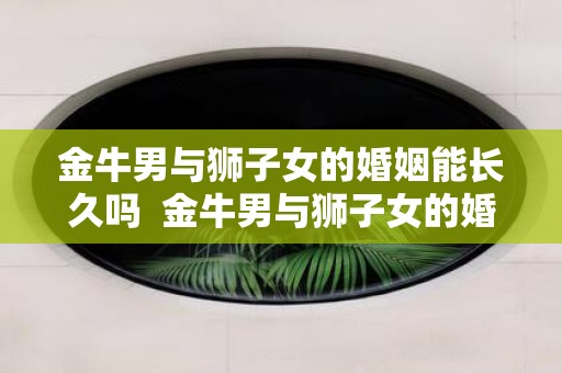 金牛男与狮子女的婚姻能长久吗 金牛男与狮子女的婚姻能长久吗