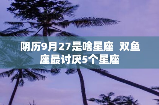 阴历9月27是啥星座 双鱼座最讨厌5个星座