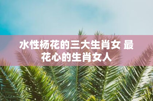 水性杨花的三大生肖女 最花心的生肖女人