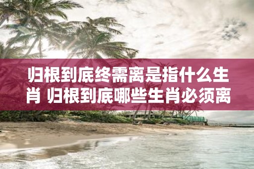 归根到底终需离是指什么生肖 归根到底哪些生肖必须离开