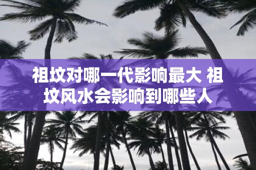 祖坟对哪一代影响最大 祖坟风水会影响到哪些人