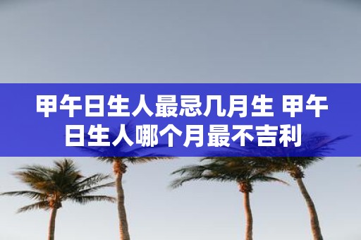 甲午日生人最忌几月生 甲午日生人哪个月最不吉利