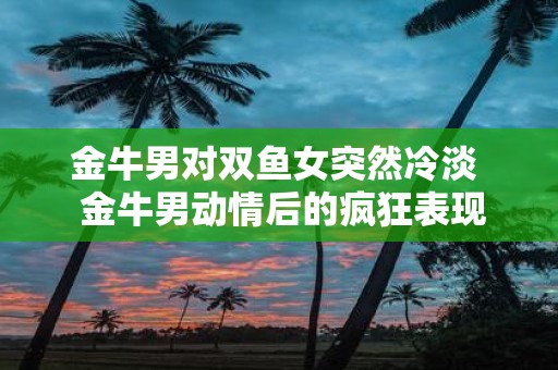 金牛男对双鱼女突然冷淡 金牛男动情后的疯狂表现