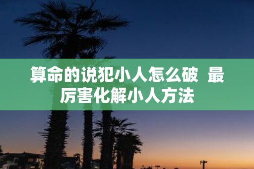 算命的说犯小人怎么破 最厉害化解小人方法