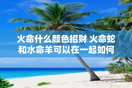 火命什么颜色招财 火命蛇和水命羊可以在一起如何