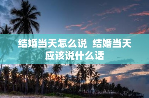 结婚当天怎么说 结婚当天应该说什么话