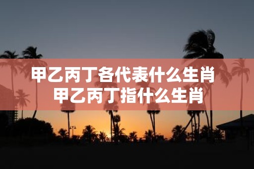 甲乙丙丁各代表什么生肖 甲乙丙丁指什么生肖